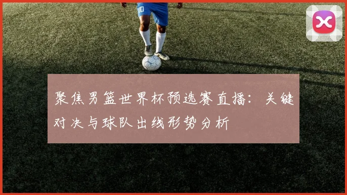 聚焦男篮世界杯预选赛直播：关键对决与球队出线形势分析