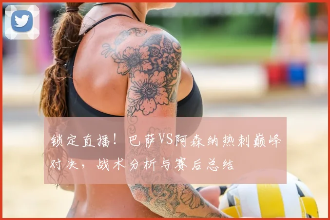 锁定直播！巴萨VS阿森纳热刺巅峰对决，战术分析与赛后总结
