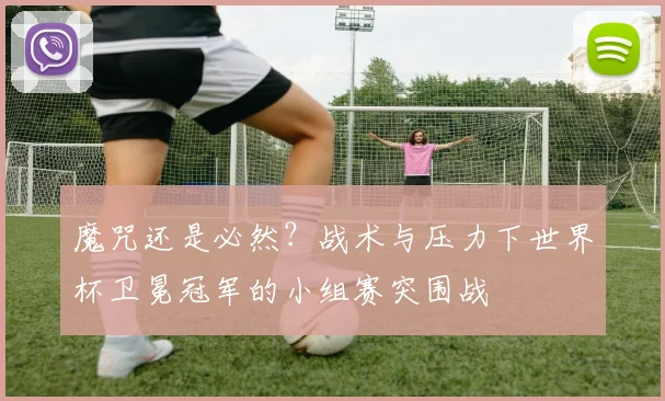 魔咒还是必然？战术与压力下世界杯卫冕冠军的小组赛突围战