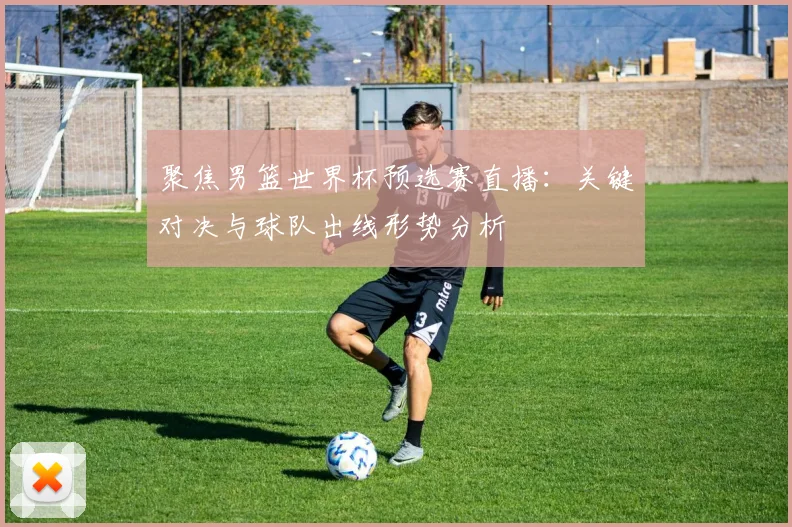 聚焦男篮世界杯预选赛直播：关键对决与球队出线形势分析