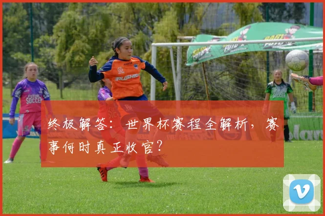 终极解答：世界杯赛程全解析，赛事何时真正收官？