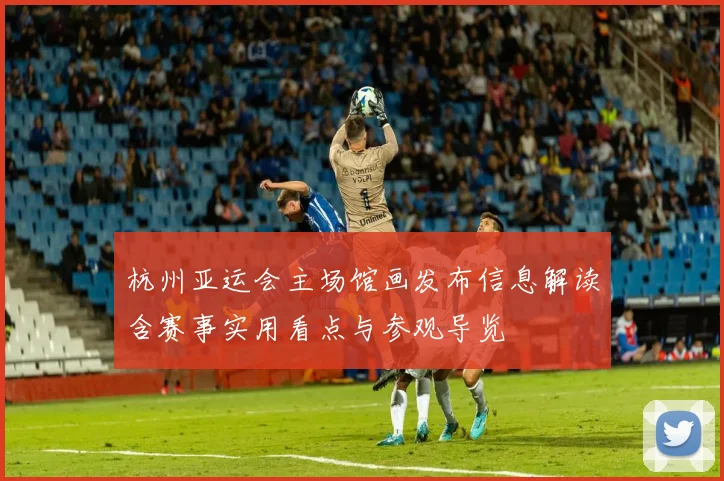 杭州亚运会主场馆画发布信息解读含赛事实用看点与参观导览