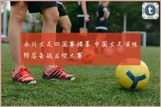 永川女足四国赛揭幕 中国女足演练阵容备战后续大赛