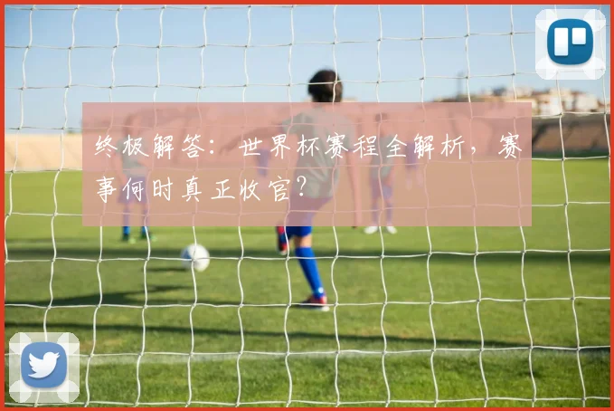 终极解答：世界杯赛程全解析，赛事何时真正收官？
