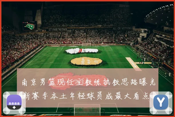 南京男篮现任主教练执教思路曝光 新赛季本土年轻球员成最大看点