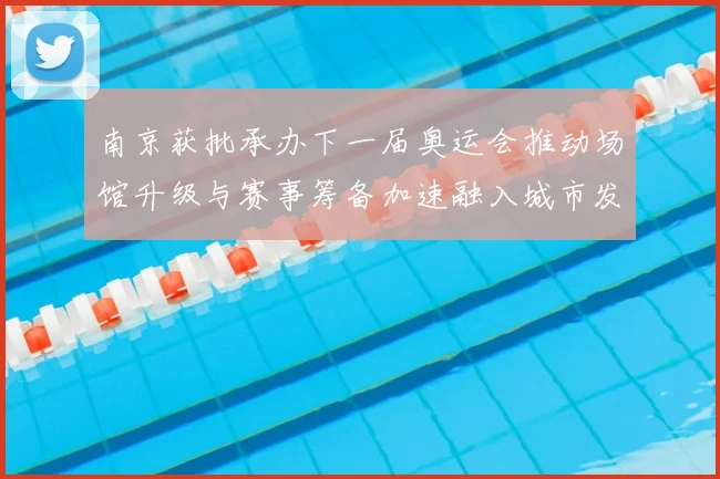 南京获批承办下一届奥运会推动场馆升级与赛事筹备加速融入城市发展