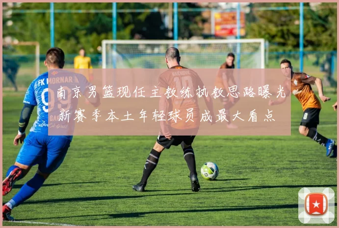 南京男篮现任主教练执教思路曝光 新赛季本土年轻球员成最大看点