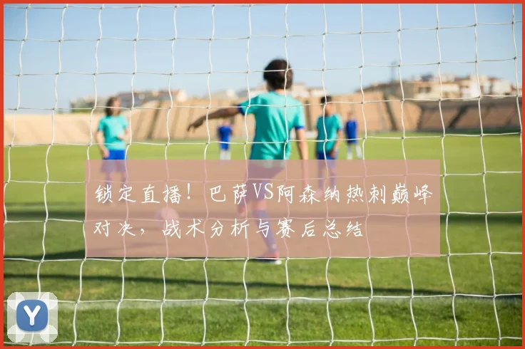 锁定直播！巴萨VS阿森纳热刺巅峰对决，战术分析与赛后总结