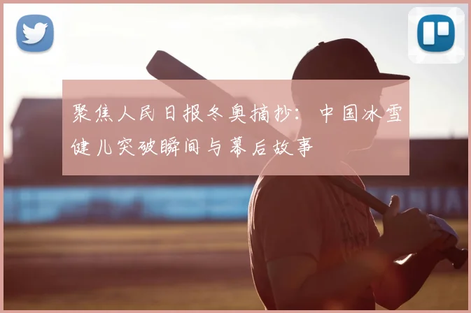 聚焦人民日报冬奥摘抄:中国冰雪健儿突破瞬间与幕后故事