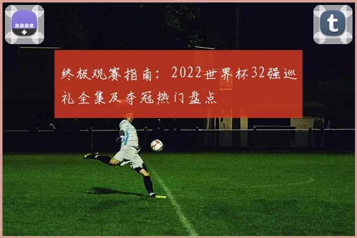 终极观赛指南：2022世界杯32强巡礼全集及夺冠热门盘点
