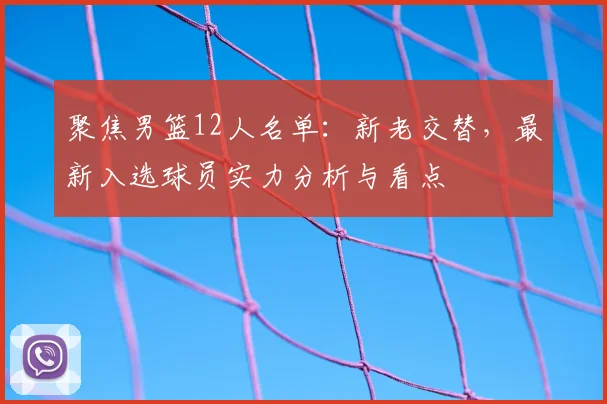 聚焦男篮12人名单：新老交替，最新入选球员实力分析与看点
